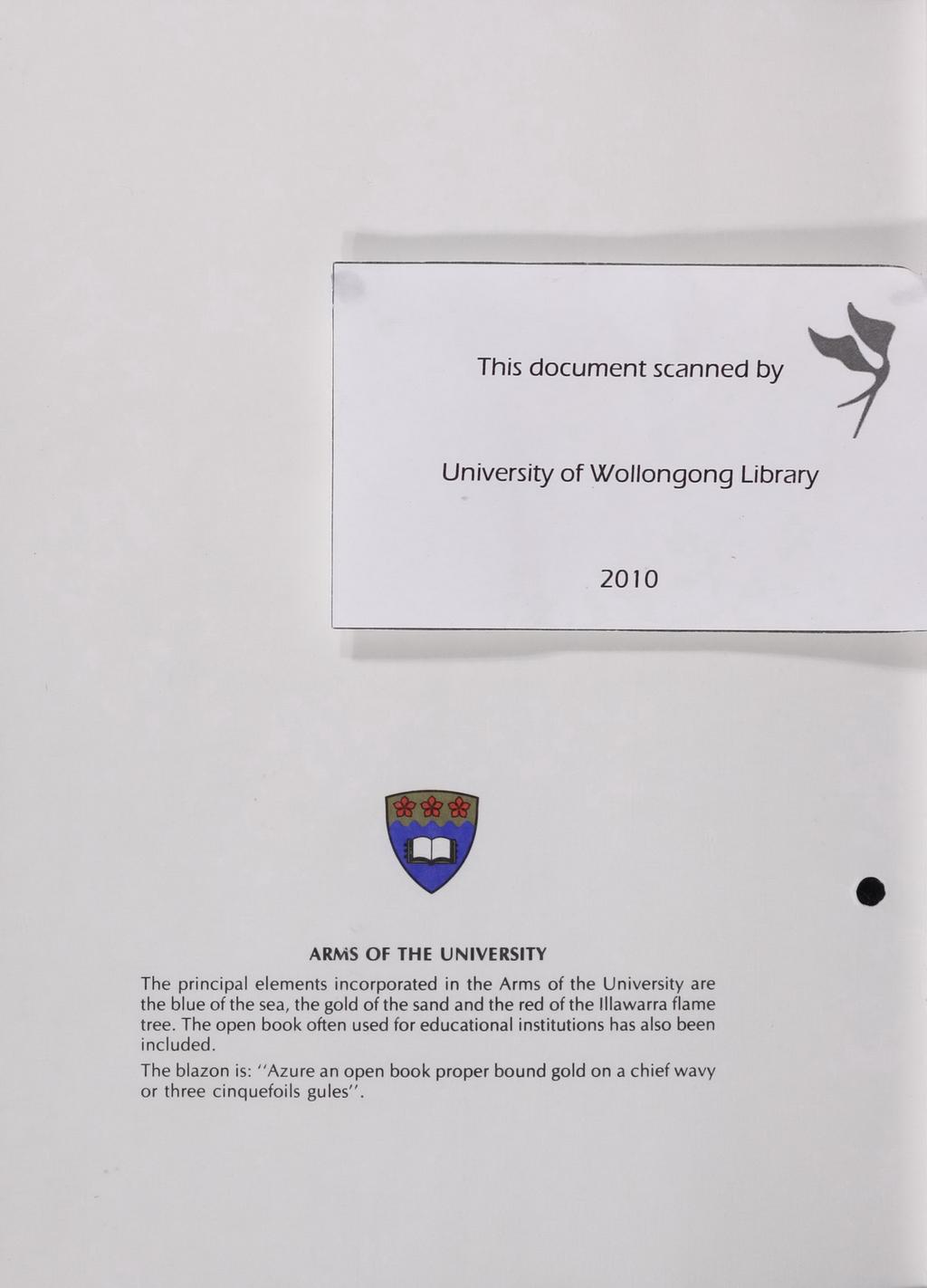 I This document scanned by University of WOllongong Library 2010 ARMS OF THE UNIVERSITY The principal elements incorporated in the Arms of the University are the blue of the sea, the gold of the sand