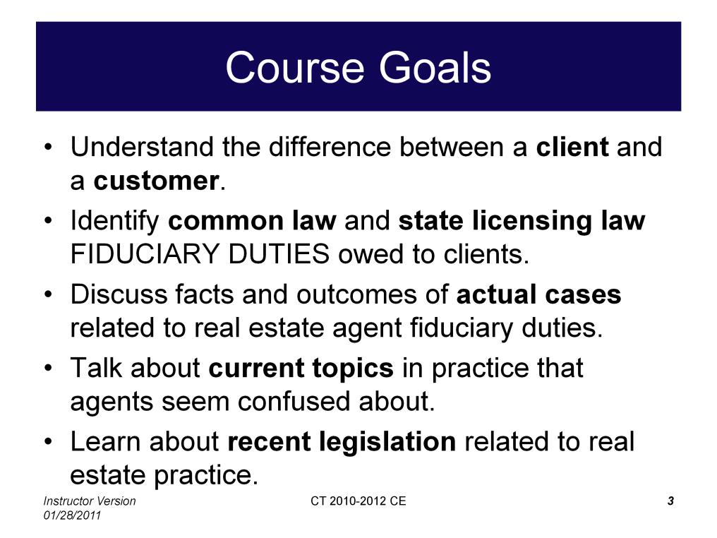 There are three primary goals of this course. 1. Review of common law and state licensing law FIDUCIARY DUTIES owed to real estate clients. Coverage of this material should take approximately 2 hours.