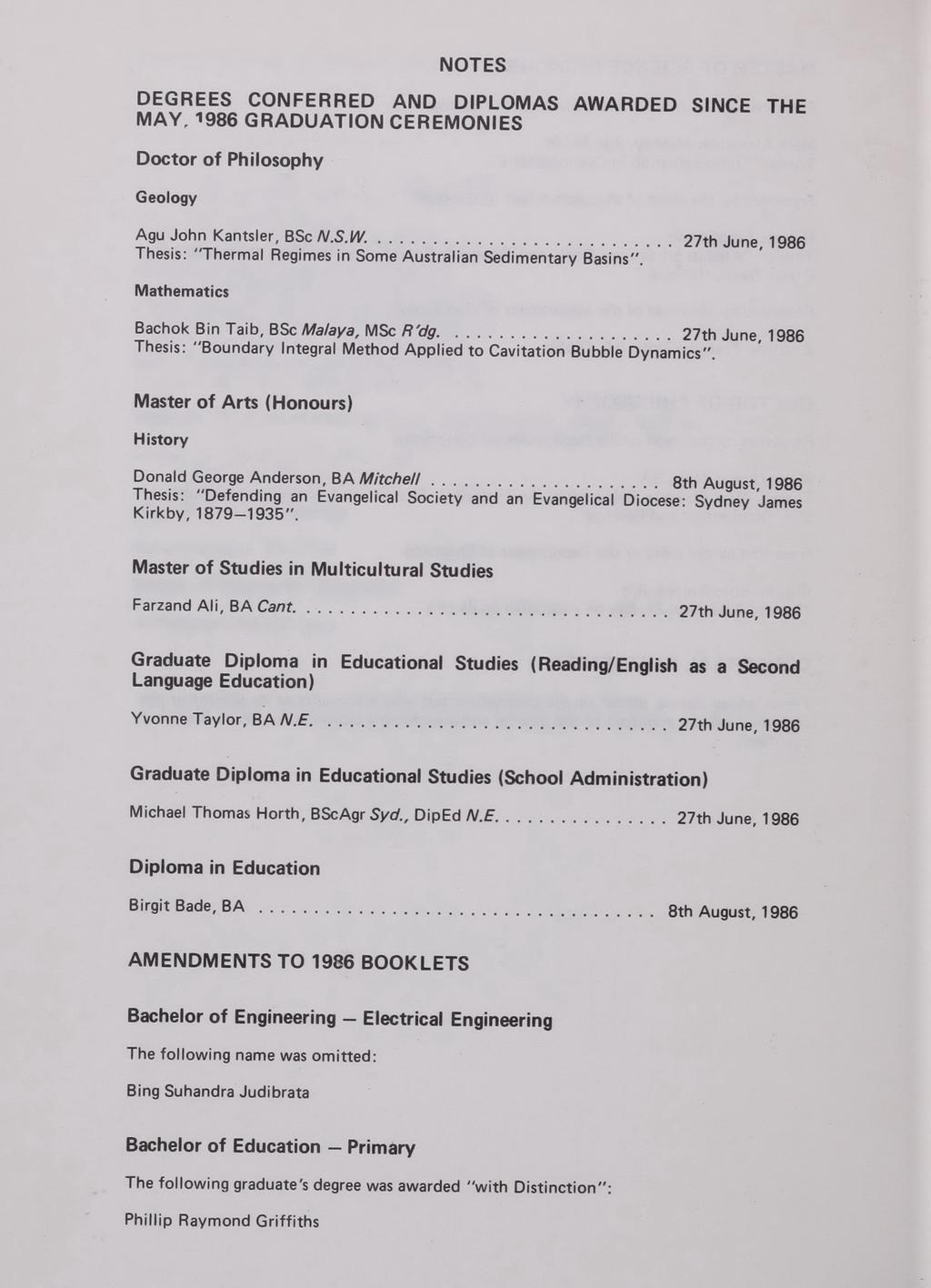NOTES OEGREES CONFERRED AND DIPLOMAS AWARDED SINCE THE MAY, 1986 GRADUATION CEREMONIES Doctor of Philosophy Geology Agu John Kantsl er, BSc N.S.W.... 27th June, 1986 Thesi s: "Thermal Regimes in Some Australian Sedimentary Basins ", Mathematics Bachok Bin Ta ib, BSc Malaya, MSc R 'dg.