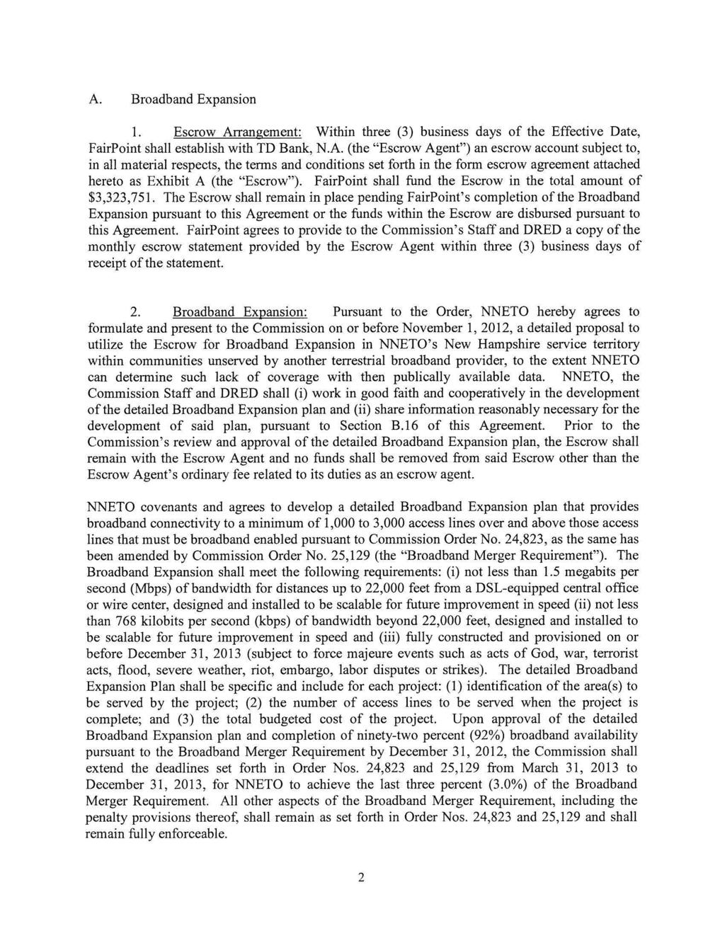 A. Broadband Expansion 1. Escrow Arrangement: Within three (3) business days of the Effective Date, FairPoint shall establish with TD Bank, N.A. (the "Escrow Agent") an escrow account subject to, in all material respects, the terms and conditions set forth in the form escrow agreement attached hereto as Exhibit A (the "Escrow").