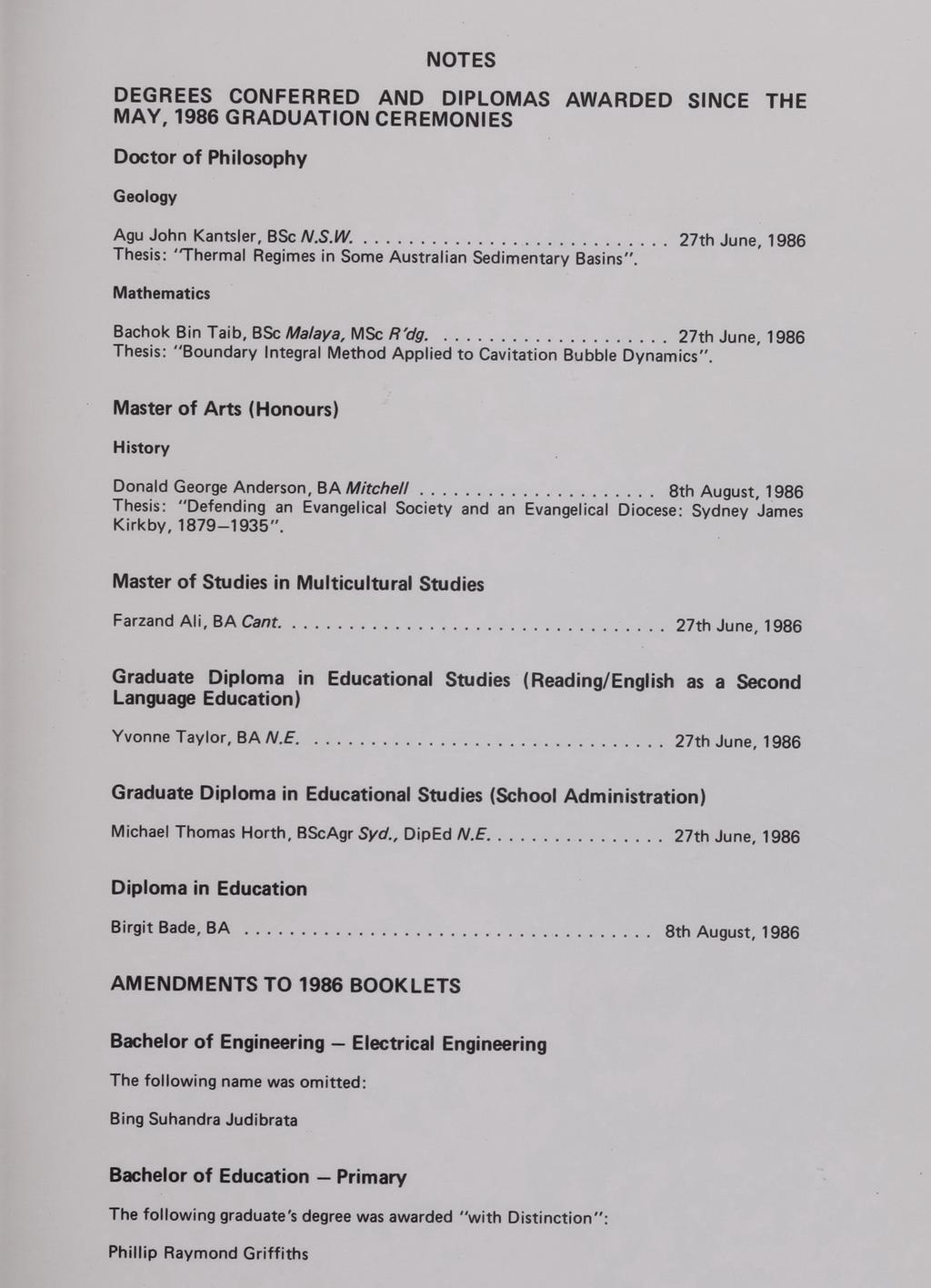 NOTES OEGREES CONFER REO AND DIPLOMAS AWARDED SINCE THE MAY, 1986 GRADUATION CEREMONIES Doctor of Philosophy Geology Agu John Kantsler, BSc N.S.W.... 27th June, 1986 Thesis : "Thermal Regimes in Some Australian Sedimentary Basins", Mathematics Bachok Bin Taib.