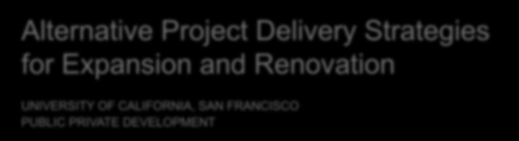 Alternative Project Delivery Strategies for Expansion and Renovation UNIVERSITY OF CALIFORNIA, SAN FRANCISCO PUBLIC PRIVATE DEVELOPMENT