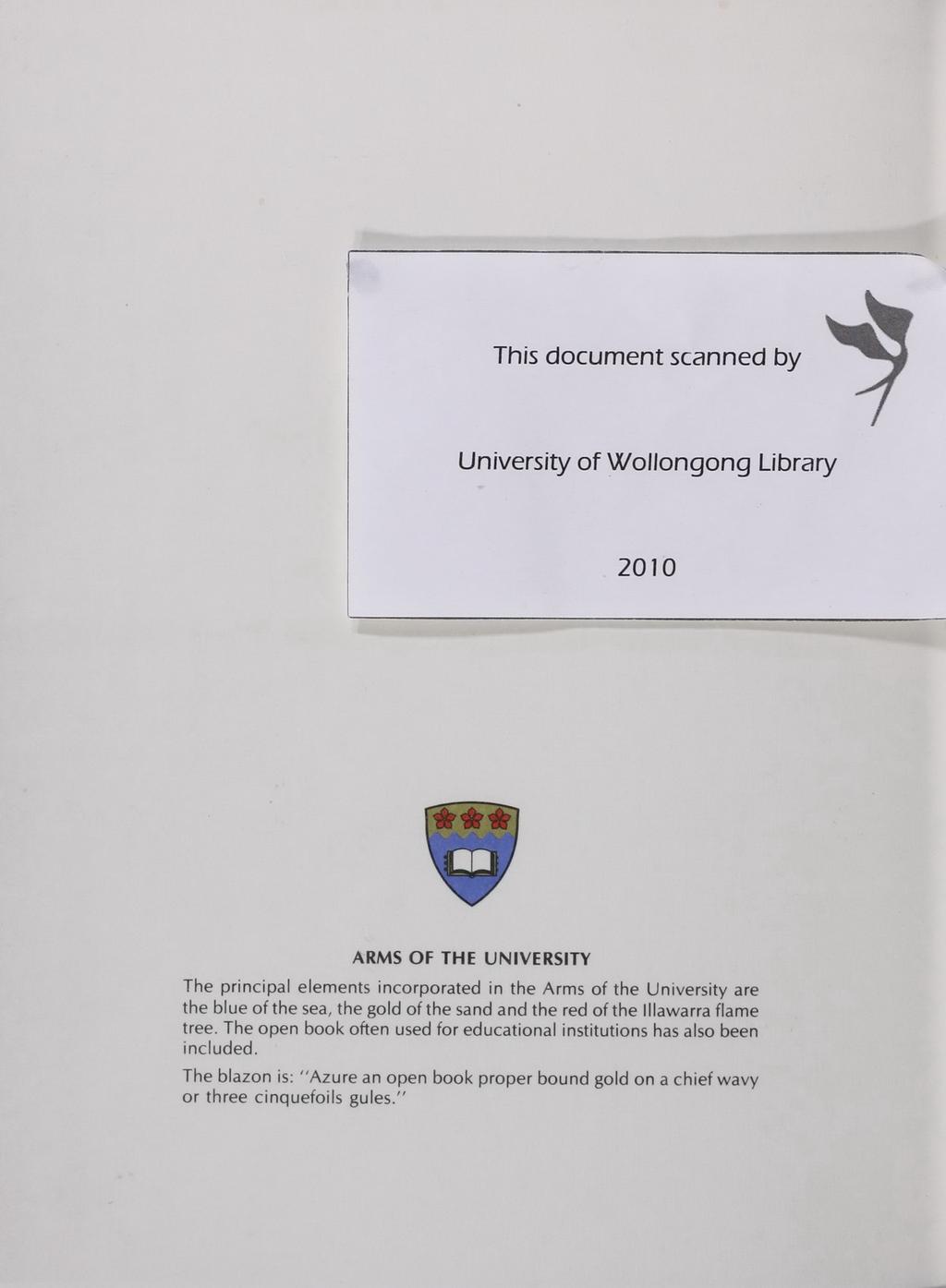 I I This document scanned by University of WOllongong Library 2010 ARMS OF TH E UNIVE RSITY The principa l elements incorporated in the Arms of the Unive rsity are the blue of the sea, the gold of