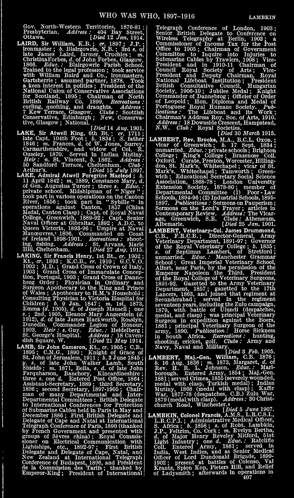 WHO WAS WHO, 1897-1916 LAMBKIN Gov. North-Western Territories, 187(5-81 Presbyterian. Address : 404 Bay Street, Ottawa. [Died 12 Jan. 1914. LAIRD, Sir William, K.B. cr. 1897 J.P. Ironmaster b.