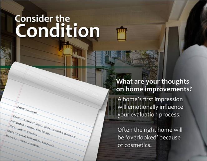 Consider the Condition Discover what the buyer is looking for in a home relative to condition. Are they looking for a turn- key ready home or a cosmetic fixer.