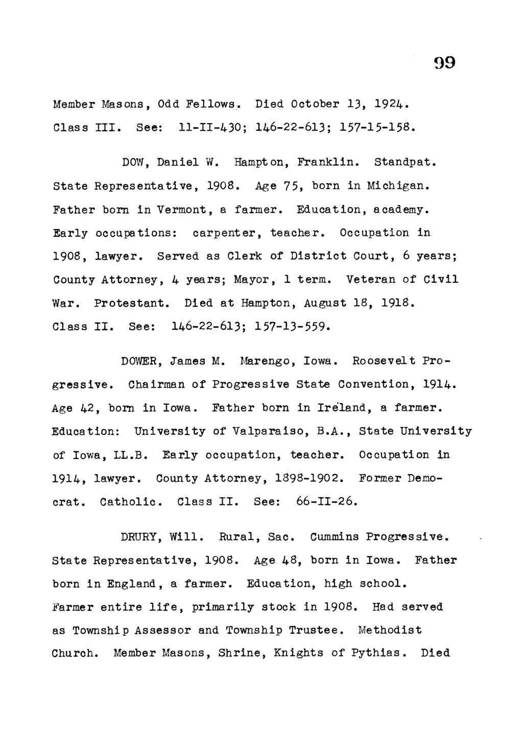 99 Member Masons, Odd Fellows. Died October 13, 1924. Class I I I. See: 11-11-430; 146-22-613; 157-15-158. DOW, Daniel W. Hampton, F ranklin. Standpat. S tate R epresentative, 1908.