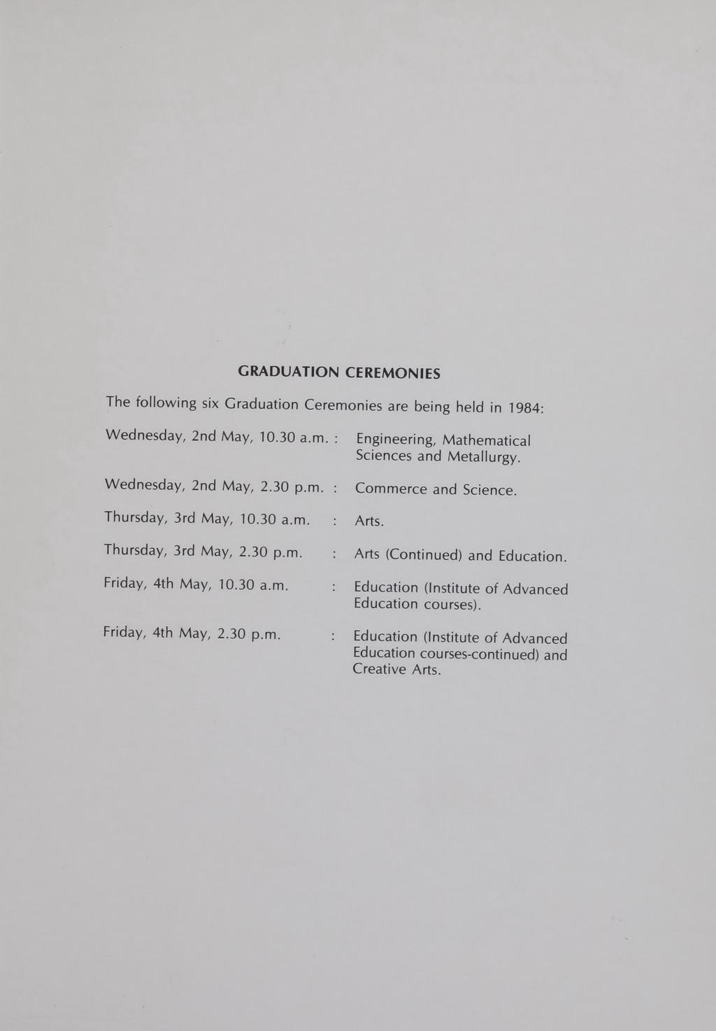 GRADUATION CEREMONIES The following six Graduation Ceremonies are being held in 1984: Wednesday, 2nd May, 10.30 a.m.: Wednesday, 2nd May, 2.30 p.m. Engineering, Mathematical Sciences and Metallurgy.
