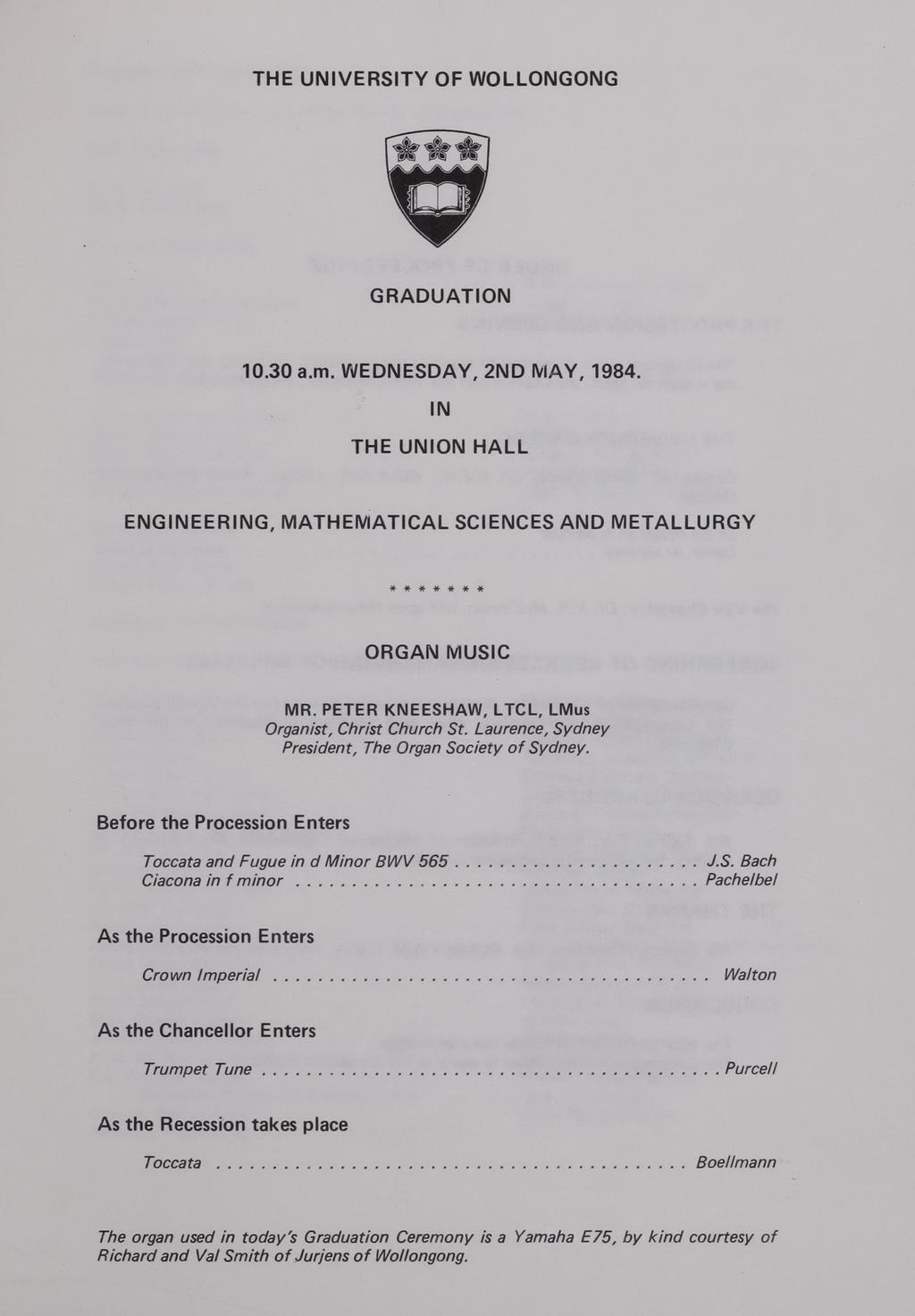 THE UNIVERSITY OF WOLLONGONG GRADUATION 10.30 a.m. WEDNESDAY, 2ND I'vIAY, 1984. IN THE UNION HALL ENGINEERING, MATHEMATICAL SCIENCES AND METALLURGY... ORGAN MUSIC M A. PETER KNEESHAW.